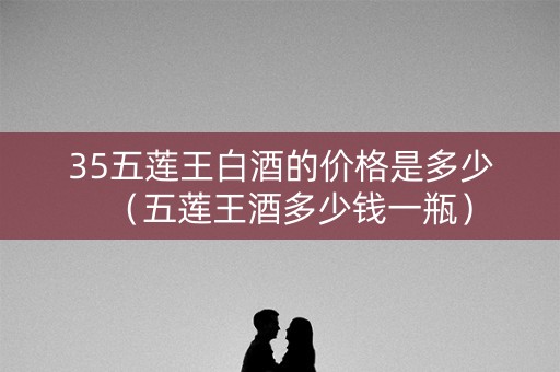 35五莲王白酒的价格是多少（五莲王酒多少钱一瓶）