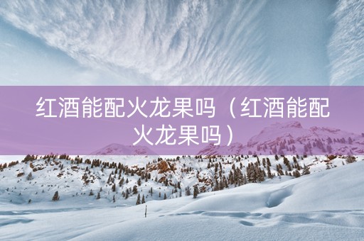 红酒能配火龙果吗（红酒能配火龙果吗）