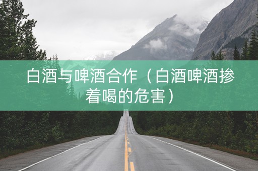 白酒与啤酒合作（白酒啤酒掺着喝的危害）