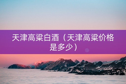 天津高粱白酒（天津高粱价格是多少）