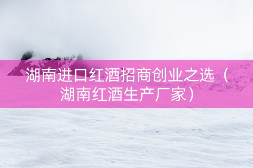 湖南进口红酒招商创业之选（湖南红酒生产厂家）