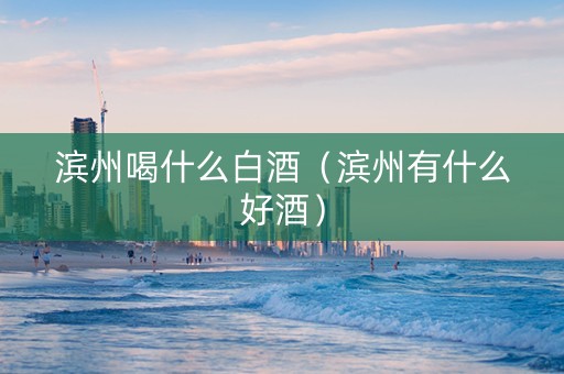滨州喝什么白酒（滨州有什么好酒）