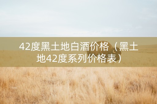 42度黑土地白酒价格（黑土地42度系列价格表）