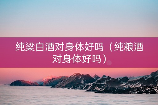 纯梁白酒对身体好吗（纯粮酒对身体好吗）