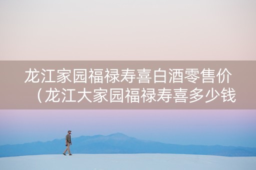 龙江家园福禄寿喜白酒零售价（龙江大家园福禄寿喜多少钱）
