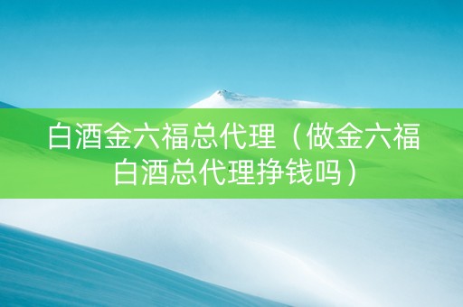 白酒金六福总代理（做金六福白酒总代理挣钱吗）