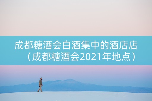 成都糖酒会白酒集中的酒店店（成都糖酒会2021年地点）