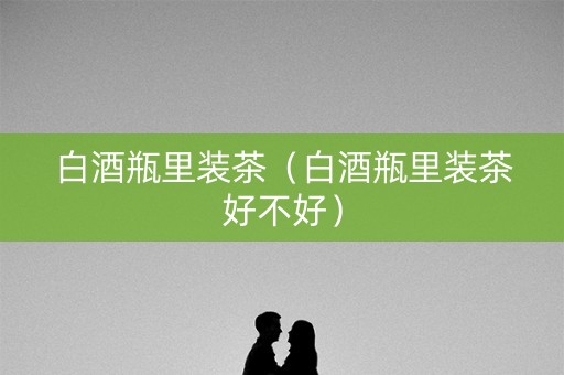 白酒瓶里装茶（白酒瓶里装茶好不好）