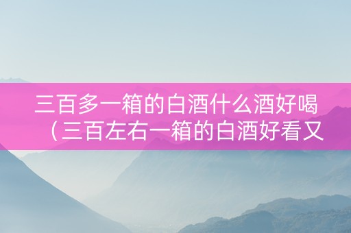 三百多一箱的白酒什么酒好喝（三百左右一箱的白酒好看又好喝）