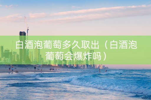 白酒泡葡萄多久取出（白酒泡葡萄会爆炸吗）