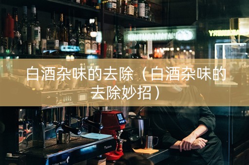 白酒杂味的去除（白酒杂味的去除妙招）