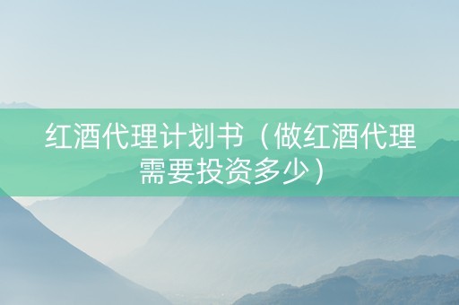 红酒代理计划书（做红酒代理需要投资多少）