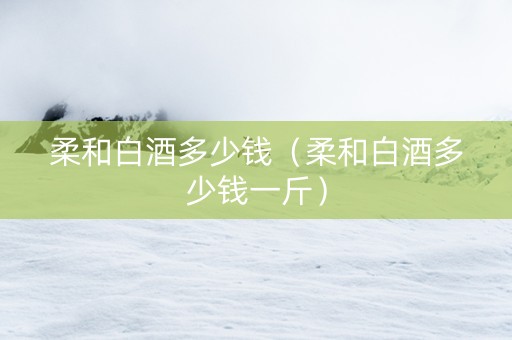 柔和白酒多少钱（柔和白酒多少钱一斤）