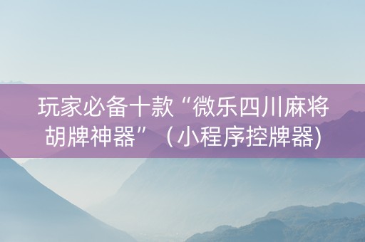 玩家必备十款“微乐四川麻将胡牌神器”（小程序控牌器)