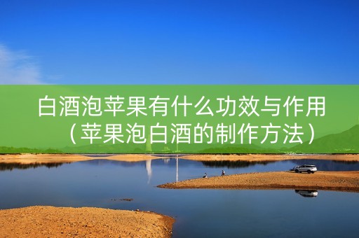 白酒泡苹果有什么功效与作用（苹果泡白酒的制作方法）
