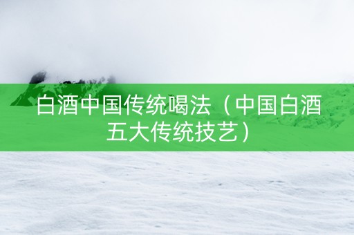 白酒中国传统喝法（中国白酒五大传统技艺）