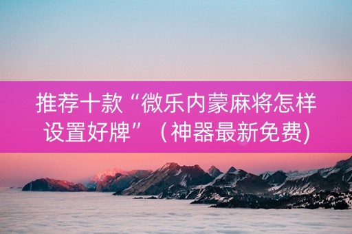 推荐十款“微乐内蒙麻将怎样设置好牌”（神器最新免费)