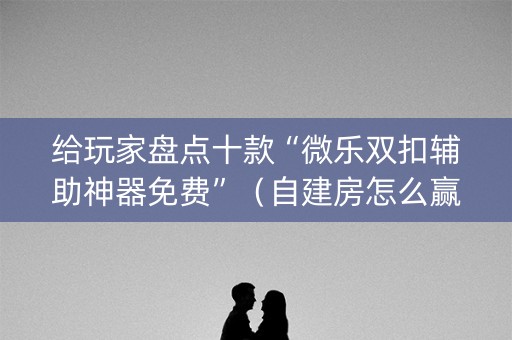 给玩家盘点十款“微乐双扣辅助神器免费”（自建房怎么赢)