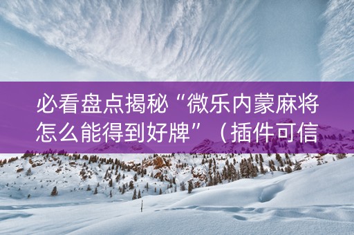 必看盘点揭秘“微乐内蒙麻将怎么能得到好牌”（插件可信吗)