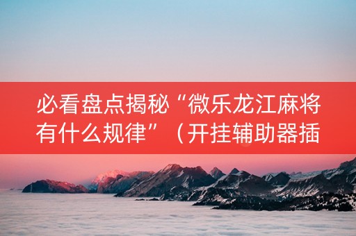 必看盘点揭秘“微乐龙江麻将有什么规律”（开挂辅助器插件)