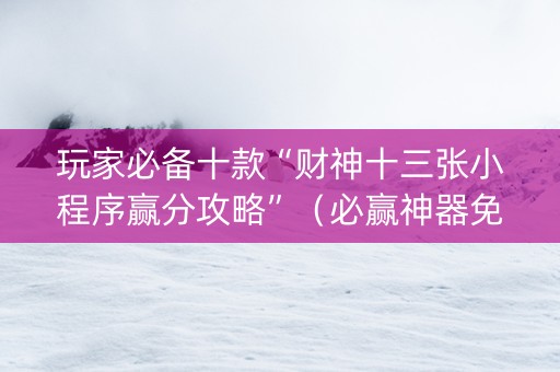 玩家必备十款“财神十三张小程序赢分攻略”（必赢神器免费安装)
