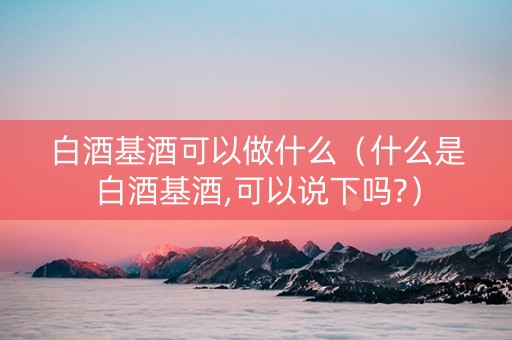 白酒基酒可以做什么（什么是白酒基酒,可以说下吗?）