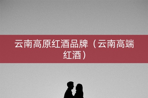 云南高原红酒品牌（云南高端红酒）
