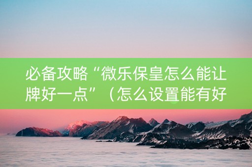 必备攻略“微乐保皇怎么能让牌好一点”（怎么设置能有好牌)