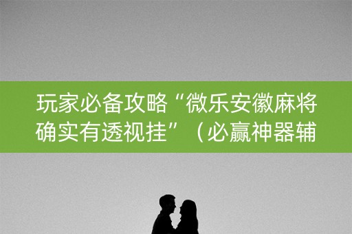 玩家必备攻略“微乐安徽麻将确实有透视挂”（必赢神器辅助器)