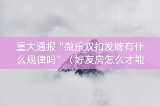 重大通报“微乐双扣发牌有什么规律吗”（好友房怎么才能赢)