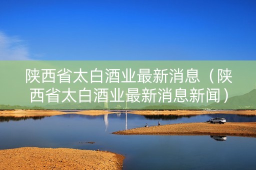 陕西省太白酒业最新消息（陕西省太白酒业最新消息新闻）