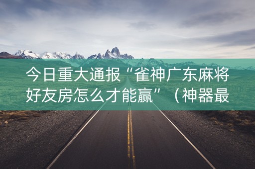 今日重大通报“雀神广东麻将好友房怎么才能赢”（神器最新免费)