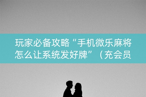 玩家必备攻略“手机微乐麻将怎么让系统发好牌”（充会员胜率高)