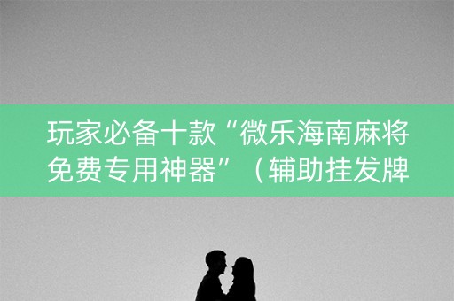 玩家必备十款“微乐海南麻将免费专用神器”（辅助挂发牌规律)