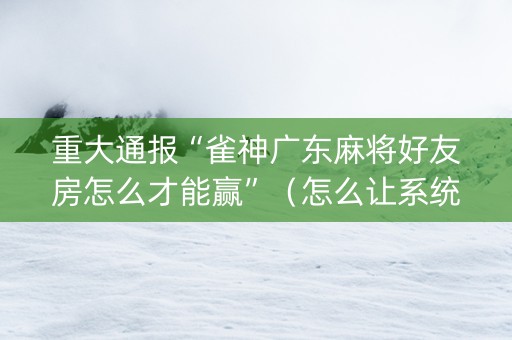 重大通报“雀神广东麻将好友房怎么才能赢”（怎么让系统给你发好牌)