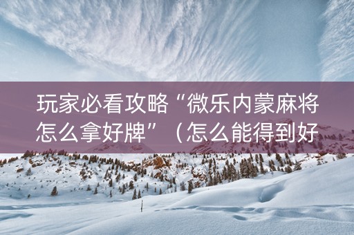 玩家必看攻略“微乐内蒙麻将怎么拿好牌”（怎么能得到好牌)