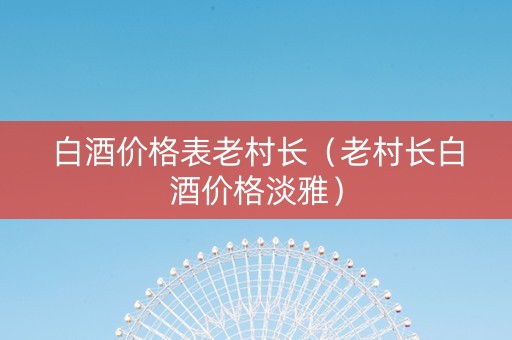 白酒价格表老村长（老村长白酒价格淡雅）