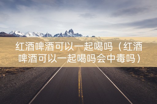 红酒啤酒可以一起喝吗（红酒啤酒可以一起喝吗会中毒吗）