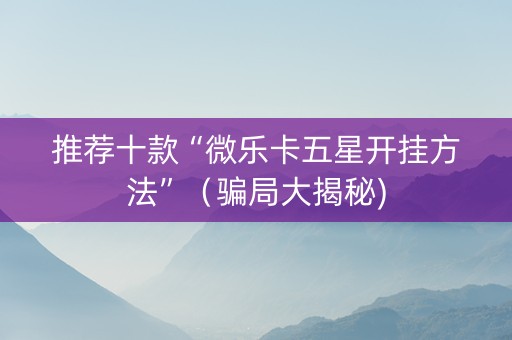 推荐十款“微乐卡五星开挂方法”（骗局大揭秘)