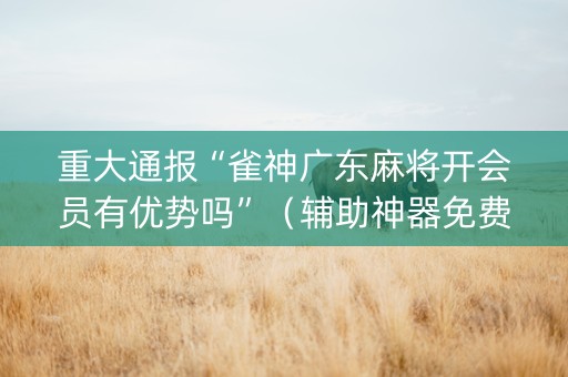 重大通报“雀神广东麻将开会员有优势吗”（辅助神器免费)