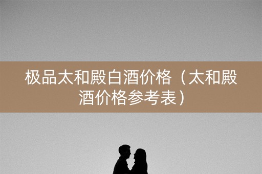 极品太和殿白酒价格（太和殿酒价格参考表）