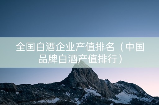 全国白酒企业产值排名（中国品牌白酒产值排行）