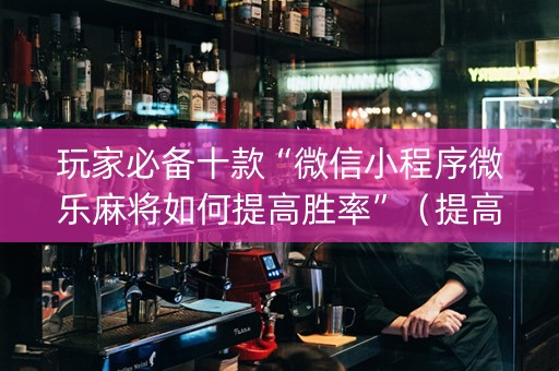 玩家必备十款“微信小程序微乐麻将如何提高胜率”（提高胜率技巧)