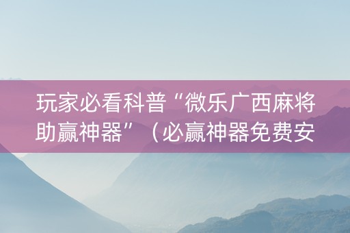 玩家必看科普“微乐广西麻将助赢神器”（必赢神器免费安装)