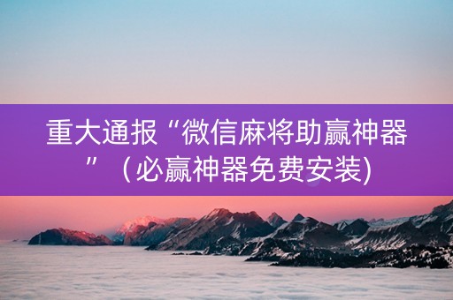 重大通报“微信麻将助赢神器”（必赢神器免费安装)