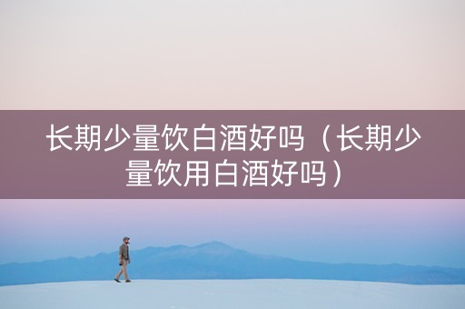 长期少量饮白酒好吗（长期少量饮用白酒好吗）