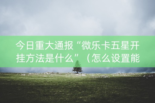 今日重大通报“微乐卡五星开挂方法是什么”（怎么设置能有好牌)