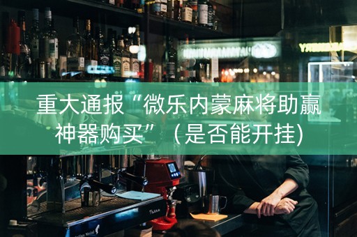 重大通报“微乐内蒙麻将助赢神器购买”（是否能开挂)