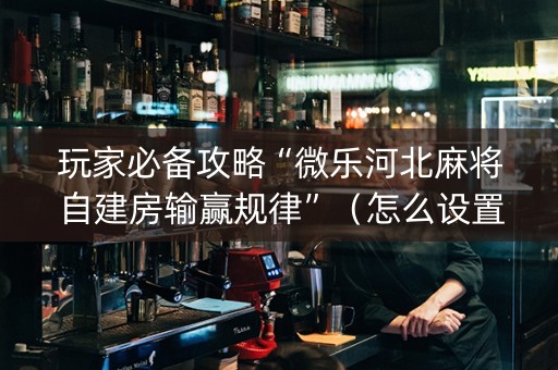 玩家必备攻略“微乐河北麻将自建房输赢规律”（怎么设置能有好牌)