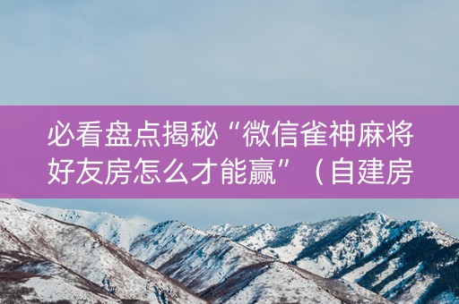 必看盘点揭秘“微信雀神麻将好友房怎么才能赢”（自建房胜负规律)